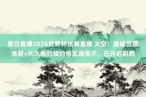 黑白直播2026世界杯比赛直播 太空：曼城但愿涨薪+长久条约续约格瓦迪奥尔，已开启斟酌