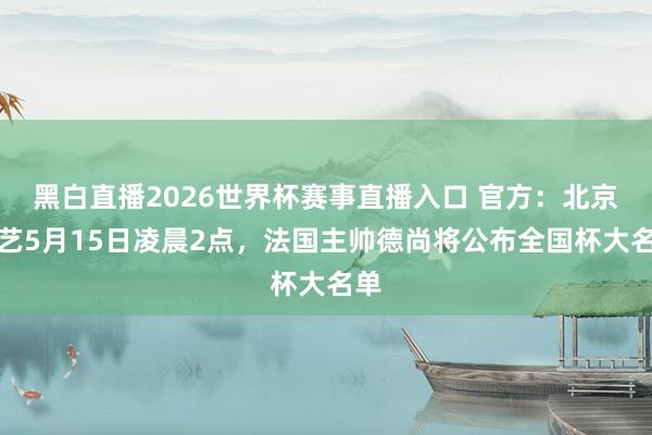 黑白直播2026世界杯赛事直播入口 官方：北京技艺5月15日凌晨2点，法国主帅德尚将公布全国杯大名单