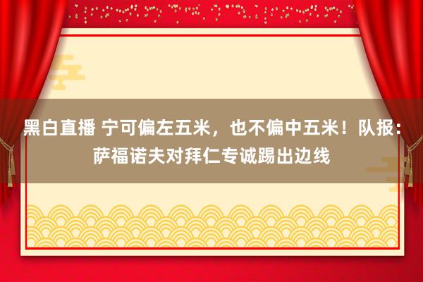 黑白直播 宁可偏左五米，也不偏中五米！队报：萨福诺夫对拜仁专诚踢出边线
