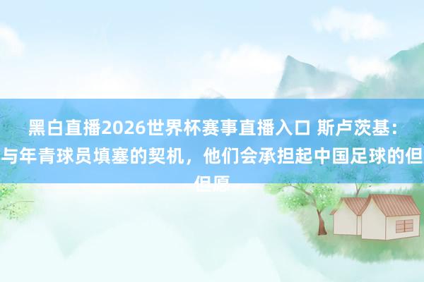 黑白直播2026世界杯赛事直播入口 斯卢茨基：赐与年青球员填塞的契机，他们会承担起中国足球的但愿