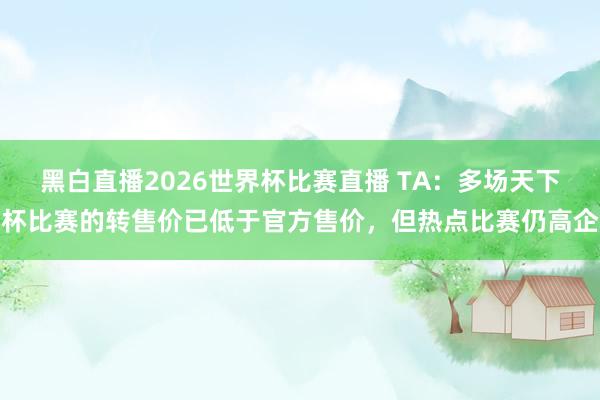 黑白直播2026世界杯比赛直播 TA：多场天下杯比赛的转售价已低于官方售价，但热点比赛仍高企