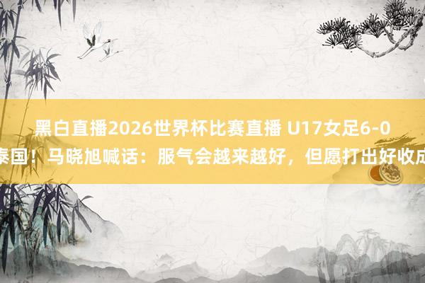 黑白直播2026世界杯比赛直播 U17女足6-0泰国！马晓旭喊话：服气会越来越好，但愿打出好收成
