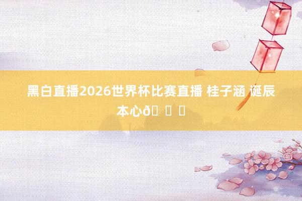 黑白直播2026世界杯比赛直播 桂子涵 诞辰本心🎂