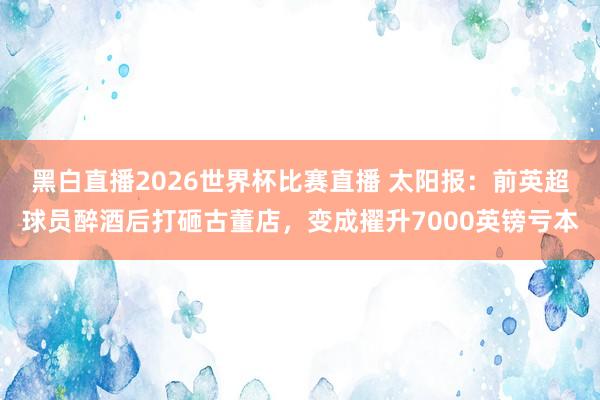 黑白直播2026世界杯比赛直播 太阳报：前英超球员醉酒后打砸古董店，变成擢升7000英镑亏本