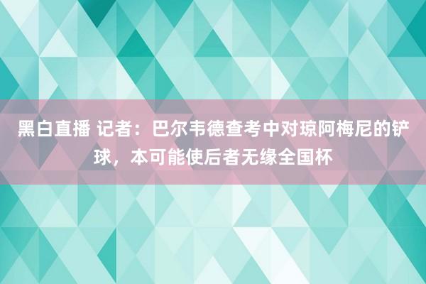 黑白直播 记者：巴尔韦德查考中对琼阿梅尼的铲球，本可能使后者无缘全国杯