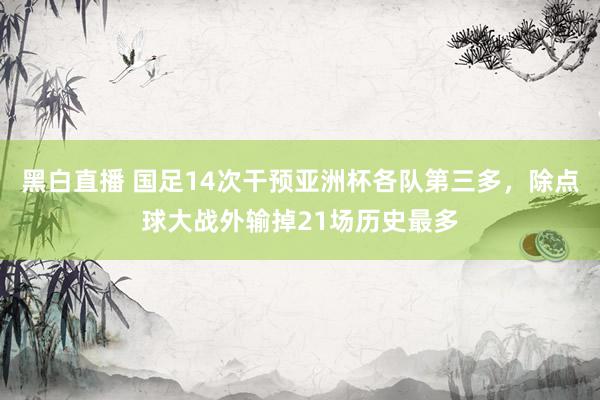 黑白直播 国足14次干预亚洲杯各队第三多，除点球大战外输掉21场历史最多