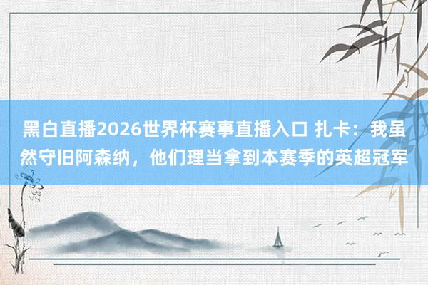 黑白直播2026世界杯赛事直播入口 扎卡：我虽然守旧阿森纳，他们理当拿到本赛季的英超冠军