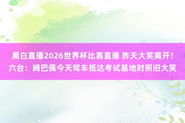 黑白直播2026世界杯比赛直播 昨天大笑离开！六台：姆巴佩今天驾车抵达考试基地时照旧大笑