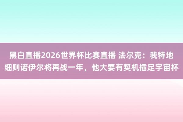 黑白直播2026世界杯比赛直播 法尔克：我特地细则诺伊尔将再战一年，他大要有契机插足宇宙杯