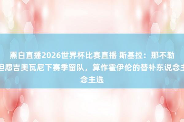 黑白直播2026世界杯比赛直播 斯基拉：那不勒斯但愿吉奥瓦尼下赛季留队，算作霍伊伦的替补东说念主选