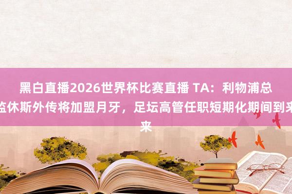 黑白直播2026世界杯比赛直播 TA：利物浦总监休斯外传将加盟月牙，足坛高管任职短期化期间到来