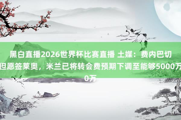 黑白直播2026世界杯比赛直播 土媒：费内巴切但愿签莱奥，米兰已将转会费预期下调至能够5000万