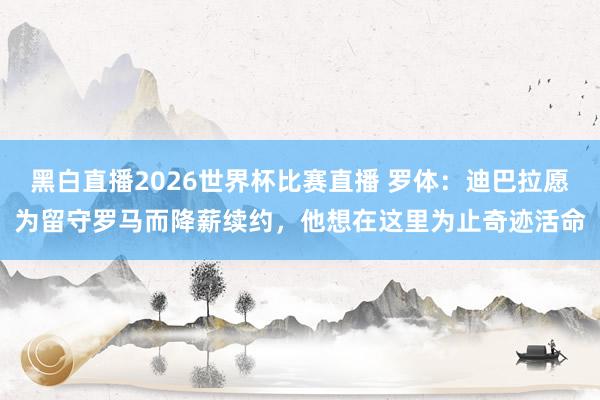 黑白直播2026世界杯比赛直播 罗体：迪巴拉愿为留守罗马而降薪续约，他想在这里为止奇迹活命