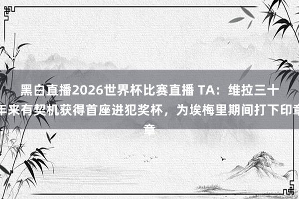 黑白直播2026世界杯比赛直播 TA：维拉三十年来有契机获得首座进犯奖杯，为埃梅里期间打下印章