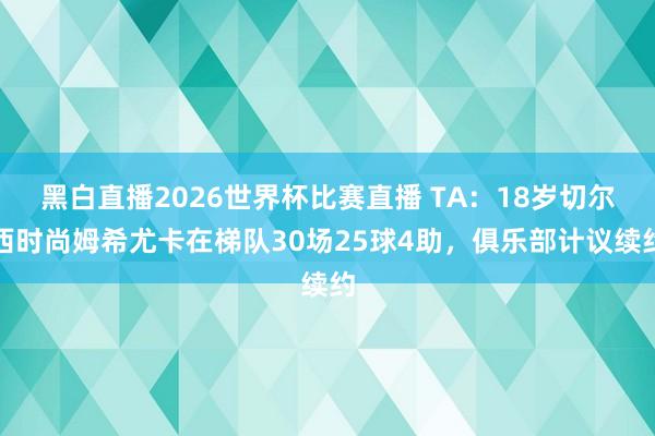 黑白直播2026世界杯比赛直播 TA：18岁切尔西时尚姆希尤卡在梯队30场25球4助，俱乐部计议续约