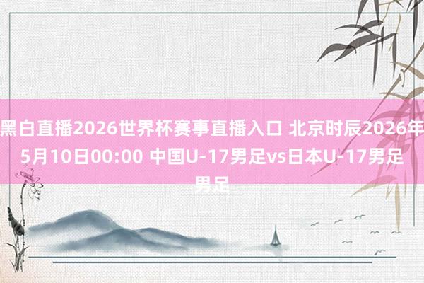 黑白直播2026世界杯赛事直播入口 北京时辰2026年5月10日00:00 中国U-17男足vs日本U-17男足