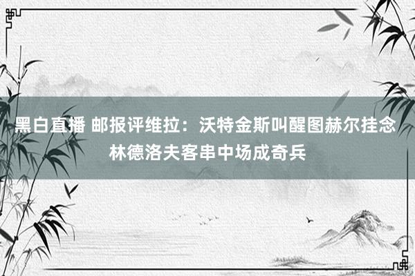 黑白直播 邮报评维拉：沃特金斯叫醒图赫尔挂念 林德洛夫客串中场成奇兵