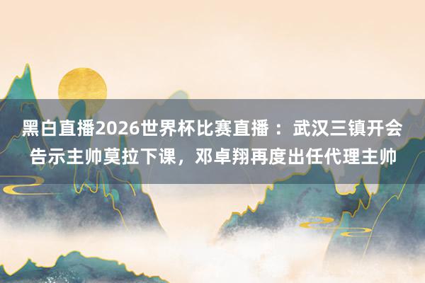 黑白直播2026世界杯比赛直播 ：武汉三镇开会告示主帅莫拉下课，邓卓翔再度出任代理主帅