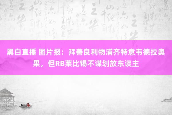 黑白直播 图片报：拜善良利物浦齐特意韦德拉奥果，但RB莱比锡不谋划放东谈主