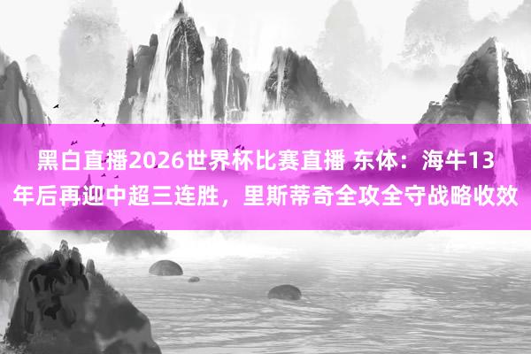 黑白直播2026世界杯比赛直播 东体：海牛13年后再迎中超三连胜，里斯蒂奇全攻全守战略收效