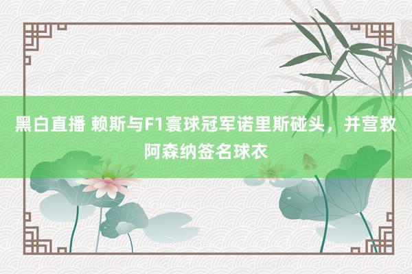 黑白直播 赖斯与F1寰球冠军诺里斯碰头，并营救阿森纳签名球衣