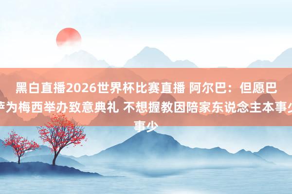 黑白直播2026世界杯比赛直播 阿尔巴：但愿巴萨为梅西举办致意典礼 不想握教因陪家东说念主本事少