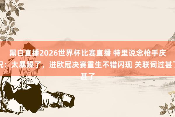 黑白直播2026世界杯比赛直播 特里说念枪手庆祝：太暴躁了，进欧冠决赛重生不错闪现 关联词过甚了