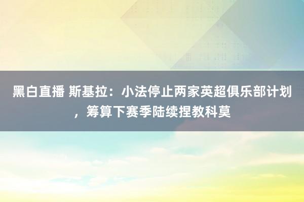 黑白直播 斯基拉：小法停止两家英超俱乐部计划，筹算下赛季陆续捏教科莫