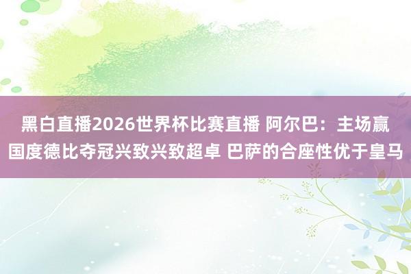 黑白直播2026世界杯比赛直播 阿尔巴：主场赢国度德比夺冠兴致兴致超卓 巴萨的合座性优于皇马