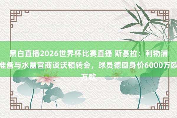 黑白直播2026世界杯比赛直播 斯基拉：利物浦准备与水晶宫商谈沃顿转会，球员德回身价6000万欧