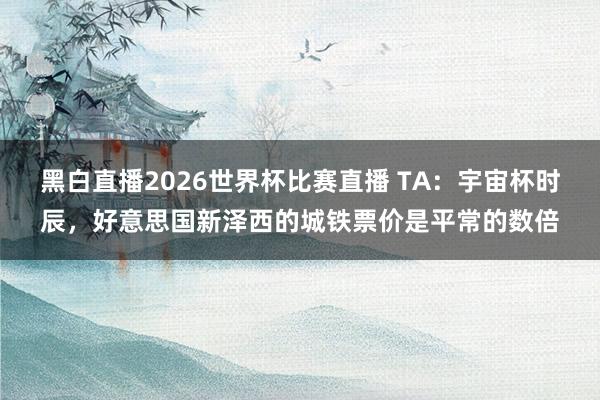 黑白直播2026世界杯比赛直播 TA：宇宙杯时辰，好意思国新泽西的城铁票价是平常的数倍