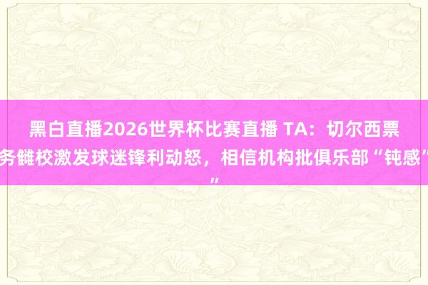 黑白直播2026世界杯比赛直播 TA：切尔西票务雠校激发球迷锋利动怒，相信机构批俱乐部“钝感”