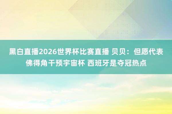 黑白直播2026世界杯比赛直播 贝贝：但愿代表佛得角干预宇宙杯 西班牙是夺冠热点