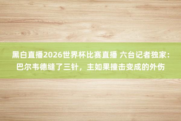 黑白直播2026世界杯比赛直播 六台记者独家：巴尔韦德缝了三针，主如果撞击变成的外伤
