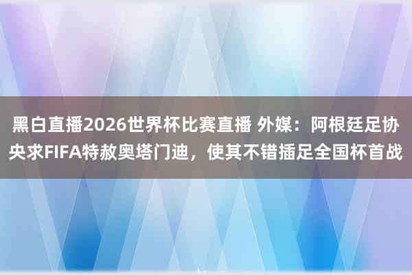 黑白直播2026世界杯比赛直播 外媒：阿根廷足协央求FIFA特赦奥塔门迪，使其不错插足全国杯首战