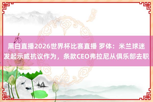 黑白直播2026世界杯比赛直播 罗体：米兰球迷发起示威抗议作为，条款CEO弗拉尼从俱乐部去职