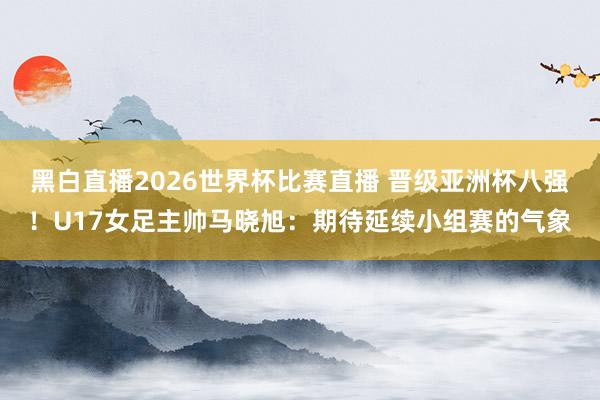 黑白直播2026世界杯比赛直播 晋级亚洲杯八强！U17女足主帅马晓旭：期待延续小组赛的气象