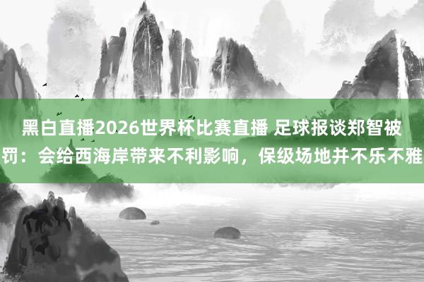 黑白直播2026世界杯比赛直播 足球报谈郑智被罚：会给西海岸带来不利影响，保级场地并不乐不雅