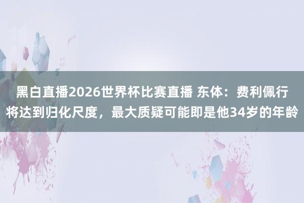 黑白直播2026世界杯比赛直播 东体：费利佩行将达到归化尺度，最大质疑可能即是他34岁的年龄
