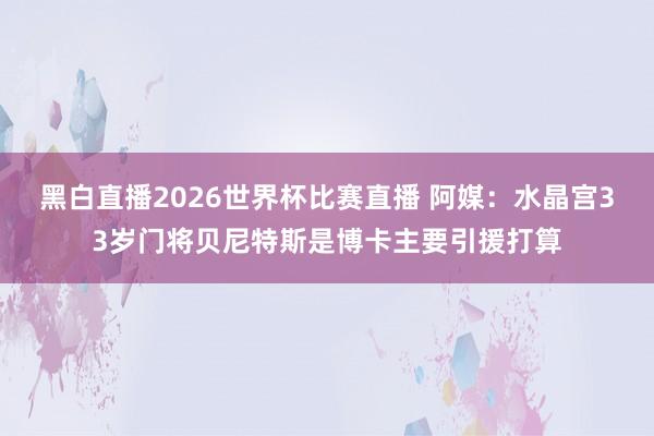 黑白直播2026世界杯比赛直播 阿媒：水晶宫33岁门将贝尼特斯是博卡主要引援打算