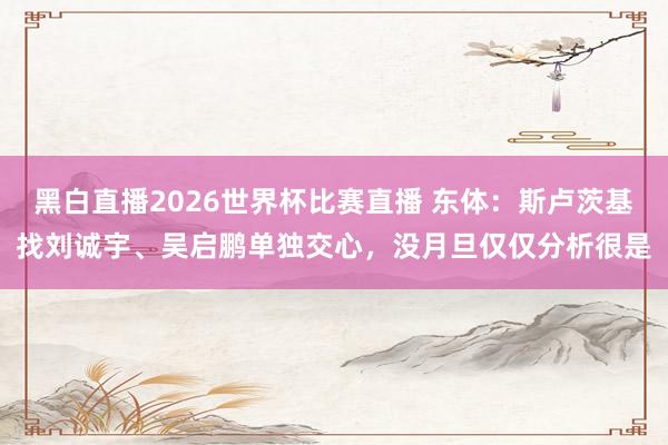 黑白直播2026世界杯比赛直播 东体：斯卢茨基找刘诚宇、吴启鹏单独交心，没月旦仅仅分析很是