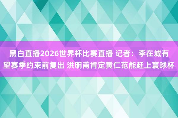 黑白直播2026世界杯比赛直播 记者：李在城有望赛季约束前复出 洪明甫肯定黄仁范能赶上寰球杯