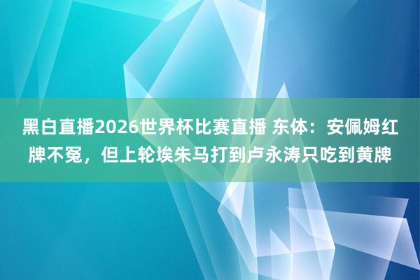 黑白直播2026世界杯比赛直播 东体：安佩姆红牌不冤，但上轮埃朱马打到卢永涛只吃到黄牌