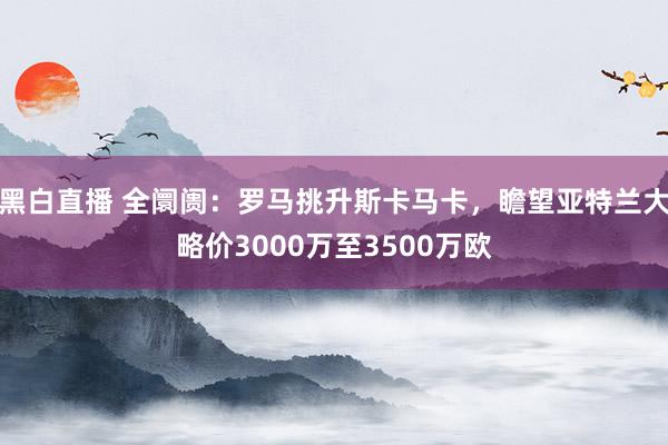 黑白直播 全阛阓：罗马挑升斯卡马卡，瞻望亚特兰大略价3000万至3500万欧