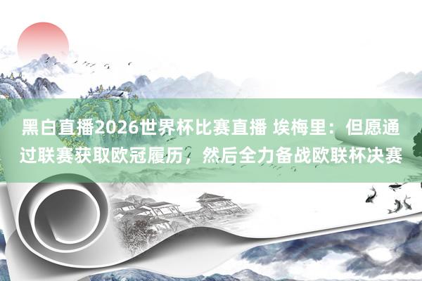 黑白直播2026世界杯比赛直播 埃梅里：但愿通过联赛获取欧冠履历，然后全力备战欧联杯决赛