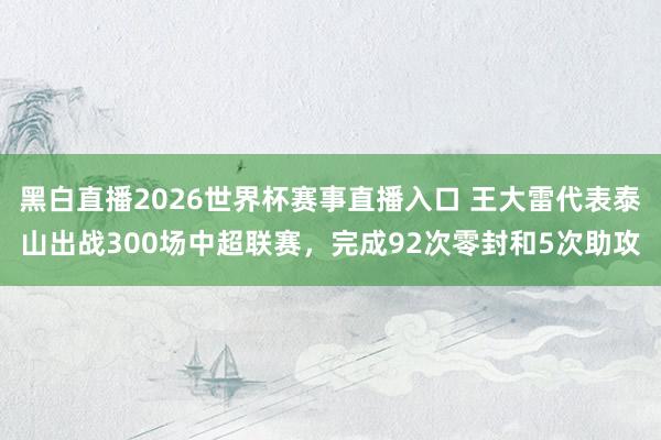 黑白直播2026世界杯赛事直播入口 王大雷代表泰山出战300场中超联赛，完成92次零封和5次助攻