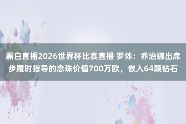黑白直播2026世界杯比赛直播 罗体：乔治娜出席步履时指导的念珠价值700万欧，嵌入64颗钻石