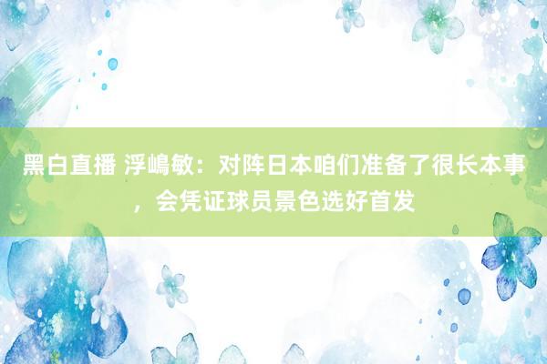 黑白直播 浮嶋敏：对阵日本咱们准备了很长本事，会凭证球员景色选好首发