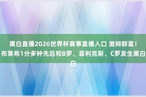 黑白直播2026世界杯赛事直播入口 激辩群星！布莱希1分多钟先后和B罗、菲利克斯、C罗发生黑白