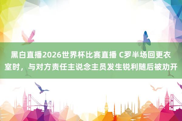 黑白直播2026世界杯比赛直播 C罗半场回更衣室时，与对方责